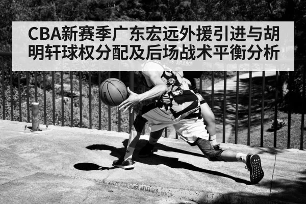 CBA新赛季广东宏远外援引进与胡明轩球权分配及后场战术平衡分析