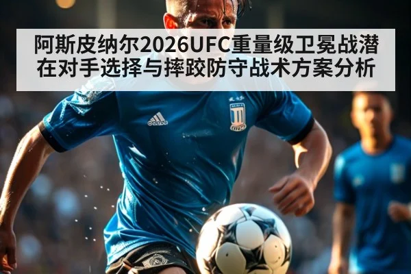阿斯皮纳尔2026UFC重量级卫冕战潜在对手选择与摔跤防守战术方案分析